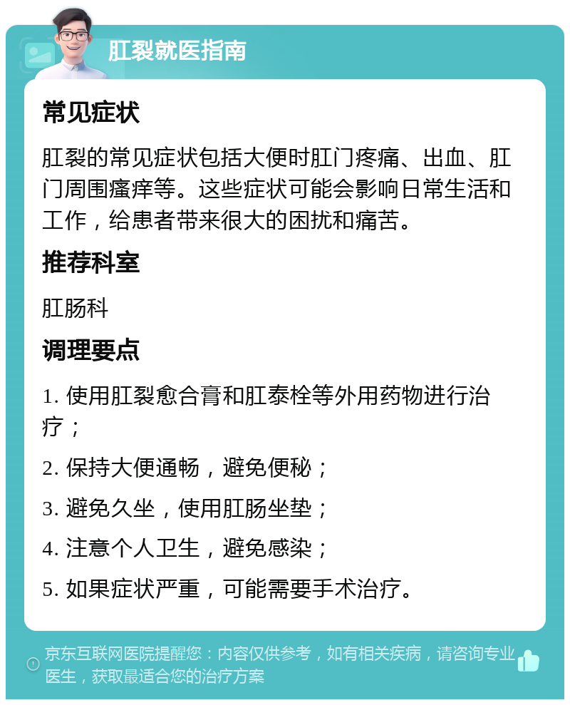 肛裂就医指南 常见症状 肛裂的常见症状包括大便时肛门疼痛、出血、肛门周围瘙痒等。这些症状可能会影响日常生活和工作，给患者带来很大的困扰和痛苦。 推荐科室 肛肠科 调理要点 1. 使用肛裂愈合膏和肛泰栓等外用药物进行治疗； 2. 保持大便通畅，避免便秘； 3. 避免久坐，使用肛肠坐垫； 4. 注意个人卫生，避免感染； 5. 如果症状严重，可能需要手术治疗。