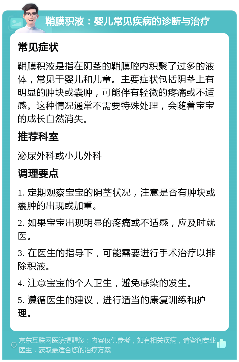 鞘膜积液：婴儿常见疾病的诊断与治疗 常见症状 鞘膜积液是指在阴茎的鞘膜腔内积聚了过多的液体，常见于婴儿和儿童。主要症状包括阴茎上有明显的肿块或囊肿，可能伴有轻微的疼痛或不适感。这种情况通常不需要特殊处理，会随着宝宝的成长自然消失。 推荐科室 泌尿外科或小儿外科 调理要点 1. 定期观察宝宝的阴茎状况，注意是否有肿块或囊肿的出现或加重。 2. 如果宝宝出现明显的疼痛或不适感，应及时就医。 3. 在医生的指导下，可能需要进行手术治疗以排除积液。 4. 注意宝宝的个人卫生，避免感染的发生。 5. 遵循医生的建议，进行适当的康复训练和护理。