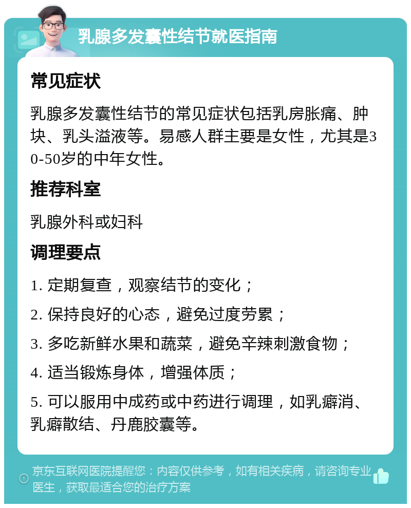 乳腺多发囊性结节就医指南 常见症状 乳腺多发囊性结节的常见症状包括乳房胀痛、肿块、乳头溢液等。易感人群主要是女性，尤其是30-50岁的中年女性。 推荐科室 乳腺外科或妇科 调理要点 1. 定期复查，观察结节的变化； 2. 保持良好的心态，避免过度劳累； 3. 多吃新鲜水果和蔬菜，避免辛辣刺激食物； 4. 适当锻炼身体，增强体质； 5. 可以服用中成药或中药进行调理，如乳癖消、乳癖散结、丹鹿胶囊等。