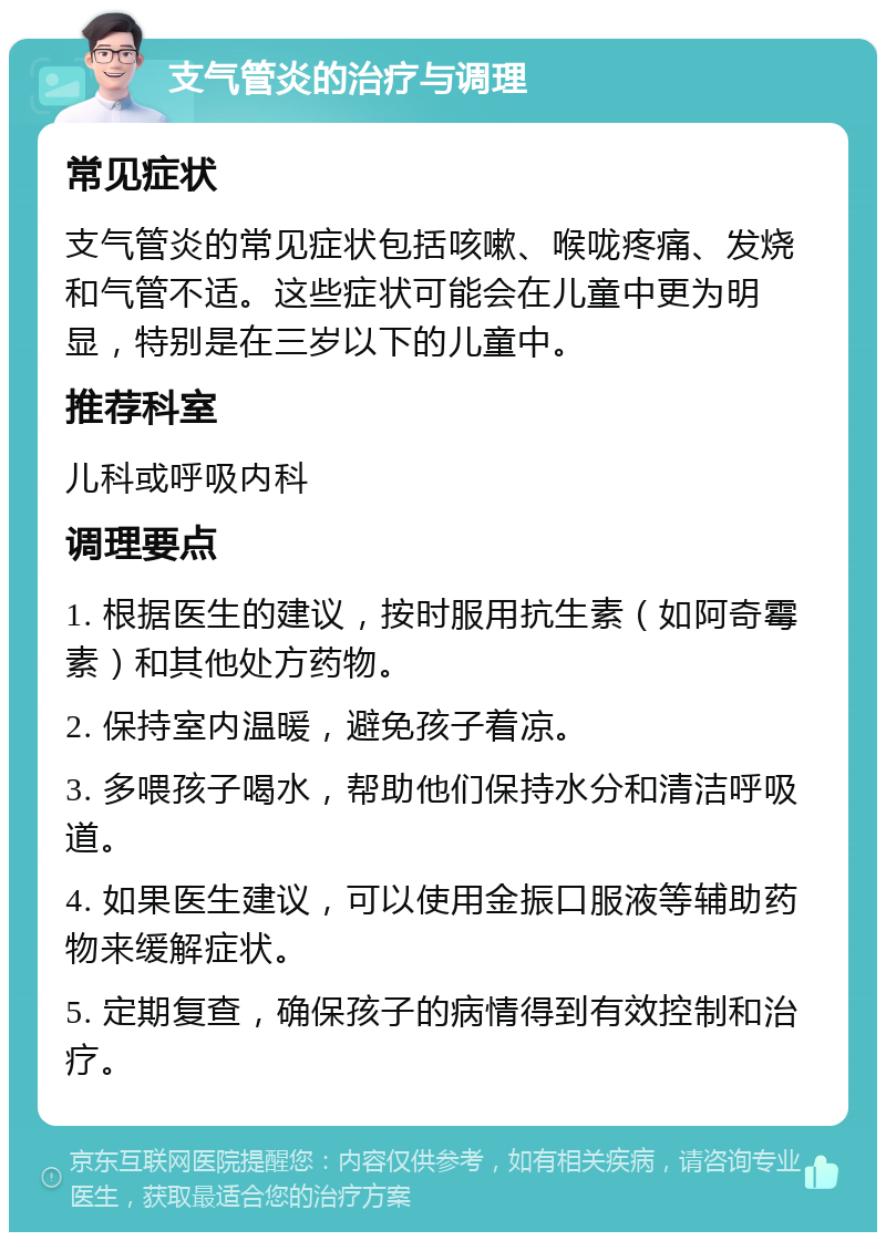 支气管炎的治疗与调理 常见症状 支气管炎的常见症状包括咳嗽、喉咙疼痛、发烧和气管不适。这些症状可能会在儿童中更为明显，特别是在三岁以下的儿童中。 推荐科室 儿科或呼吸内科 调理要点 1. 根据医生的建议，按时服用抗生素（如阿奇霉素）和其他处方药物。 2. 保持室内温暖，避免孩子着凉。 3. 多喂孩子喝水，帮助他们保持水分和清洁呼吸道。 4. 如果医生建议，可以使用金振口服液等辅助药物来缓解症状。 5. 定期复查，确保孩子的病情得到有效控制和治疗。