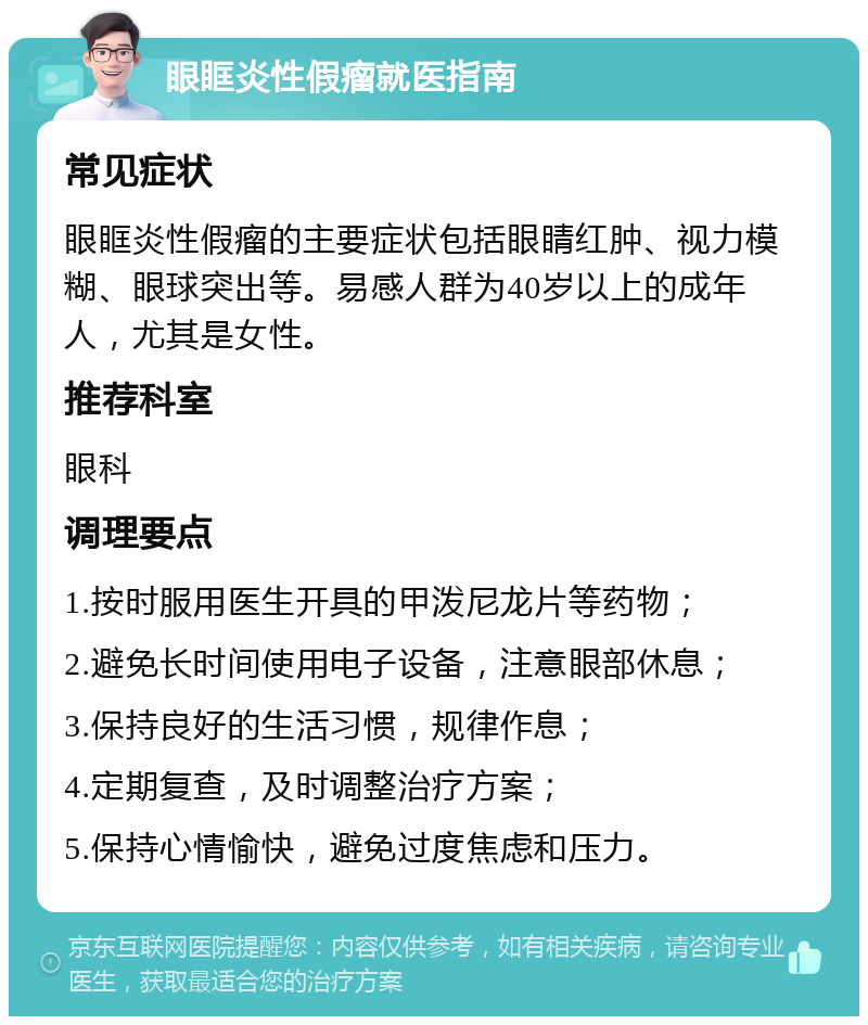 眼眶炎性假瘤就医指南 常见症状 眼眶炎性假瘤的主要症状包括眼睛红肿、视力模糊、眼球突出等。易感人群为40岁以上的成年人，尤其是女性。 推荐科室 眼科 调理要点 1.按时服用医生开具的甲泼尼龙片等药物； 2.避免长时间使用电子设备，注意眼部休息； 3.保持良好的生活习惯，规律作息； 4.定期复查，及时调整治疗方案； 5.保持心情愉快，避免过度焦虑和压力。