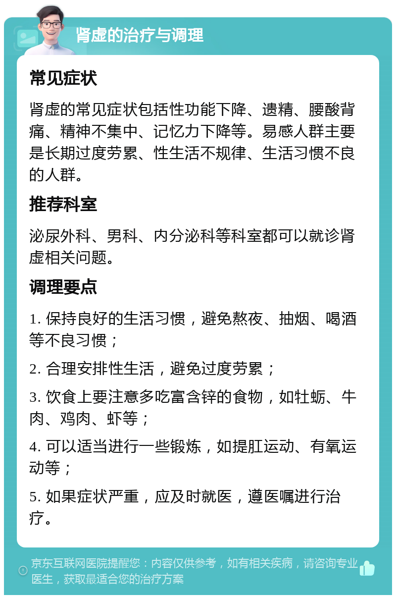 肾虚的治疗与调理 常见症状 肾虚的常见症状包括性功能下降、遗精、腰酸背痛、精神不集中、记忆力下降等。易感人群主要是长期过度劳累、性生活不规律、生活习惯不良的人群。 推荐科室 泌尿外科、男科、内分泌科等科室都可以就诊肾虚相关问题。 调理要点 1. 保持良好的生活习惯，避免熬夜、抽烟、喝酒等不良习惯； 2. 合理安排性生活，避免过度劳累； 3. 饮食上要注意多吃富含锌的食物，如牡蛎、牛肉、鸡肉、虾等； 4. 可以适当进行一些锻炼，如提肛运动、有氧运动等； 5. 如果症状严重，应及时就医，遵医嘱进行治疗。