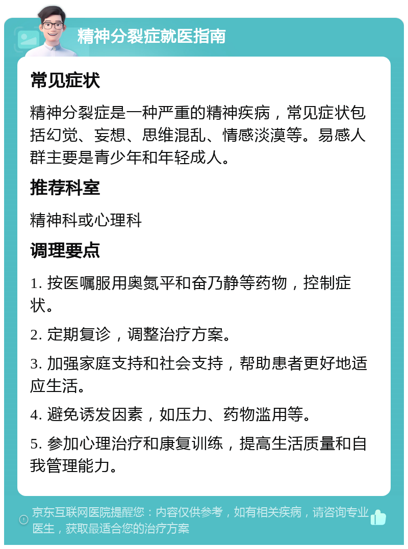 精神分裂症就医指南 常见症状 精神分裂症是一种严重的精神疾病，常见症状包括幻觉、妄想、思维混乱、情感淡漠等。易感人群主要是青少年和年轻成人。 推荐科室 精神科或心理科 调理要点 1. 按医嘱服用奥氮平和奋乃静等药物，控制症状。 2. 定期复诊，调整治疗方案。 3. 加强家庭支持和社会支持，帮助患者更好地适应生活。 4. 避免诱发因素，如压力、药物滥用等。 5. 参加心理治疗和康复训练，提高生活质量和自我管理能力。