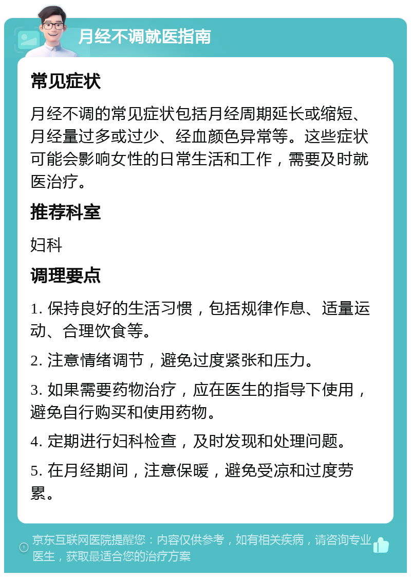 月经不调就医指南 常见症状 月经不调的常见症状包括月经周期延长或缩短、月经量过多或过少、经血颜色异常等。这些症状可能会影响女性的日常生活和工作，需要及时就医治疗。 推荐科室 妇科 调理要点 1. 保持良好的生活习惯，包括规律作息、适量运动、合理饮食等。 2. 注意情绪调节，避免过度紧张和压力。 3. 如果需要药物治疗，应在医生的指导下使用，避免自行购买和使用药物。 4. 定期进行妇科检查，及时发现和处理问题。 5. 在月经期间，注意保暖，避免受凉和过度劳累。