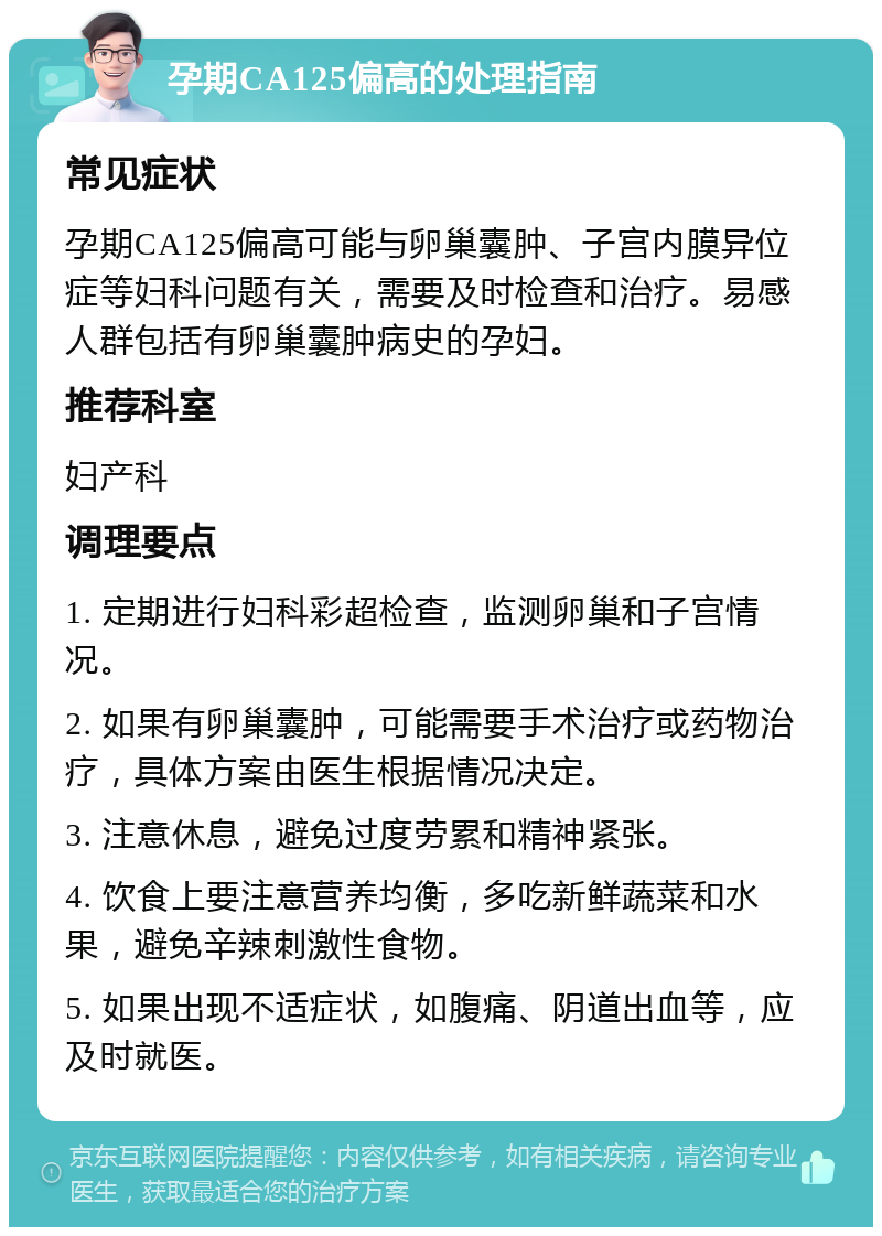 孕期CA125偏高的处理指南 常见症状 孕期CA125偏高可能与卵巢囊肿、子宫内膜异位症等妇科问题有关，需要及时检查和治疗。易感人群包括有卵巢囊肿病史的孕妇。 推荐科室 妇产科 调理要点 1. 定期进行妇科彩超检查，监测卵巢和子宫情况。 2. 如果有卵巢囊肿，可能需要手术治疗或药物治疗，具体方案由医生根据情况决定。 3. 注意休息，避免过度劳累和精神紧张。 4. 饮食上要注意营养均衡，多吃新鲜蔬菜和水果，避免辛辣刺激性食物。 5. 如果出现不适症状，如腹痛、阴道出血等，应及时就医。