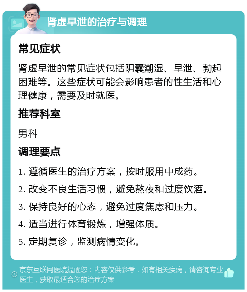 肾虚早泄的治疗与调理 常见症状 肾虚早泄的常见症状包括阴囊潮湿、早泄、勃起困难等。这些症状可能会影响患者的性生活和心理健康，需要及时就医。 推荐科室 男科 调理要点 1. 遵循医生的治疗方案，按时服用中成药。 2. 改变不良生活习惯，避免熬夜和过度饮酒。 3. 保持良好的心态，避免过度焦虑和压力。 4. 适当进行体育锻炼，增强体质。 5. 定期复诊，监测病情变化。