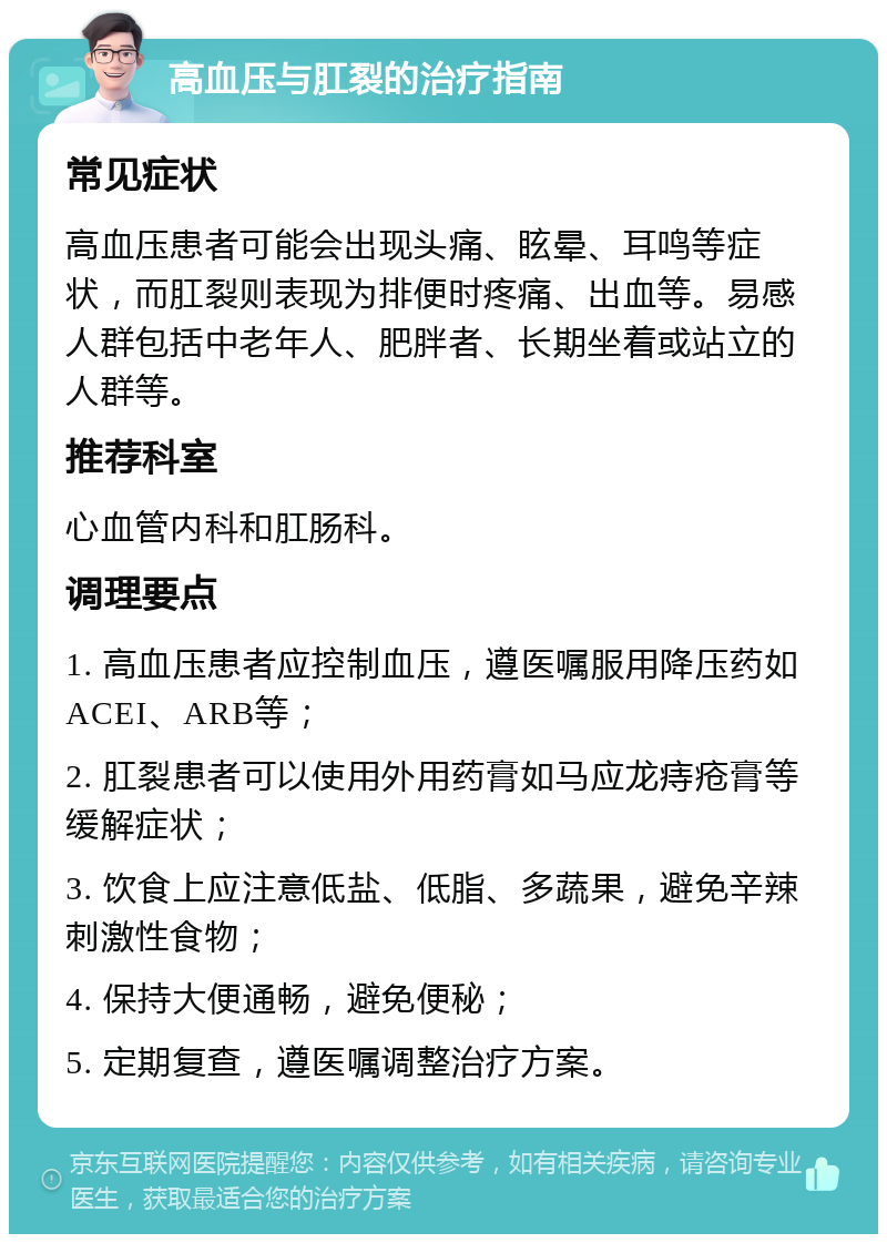 高血压与肛裂的治疗指南 常见症状 高血压患者可能会出现头痛、眩晕、耳鸣等症状，而肛裂则表现为排便时疼痛、出血等。易感人群包括中老年人、肥胖者、长期坐着或站立的人群等。 推荐科室 心血管内科和肛肠科。 调理要点 1. 高血压患者应控制血压，遵医嘱服用降压药如ACEI、ARB等； 2. 肛裂患者可以使用外用药膏如马应龙痔疮膏等缓解症状； 3. 饮食上应注意低盐、低脂、多蔬果，避免辛辣刺激性食物； 4. 保持大便通畅，避免便秘； 5. 定期复查，遵医嘱调整治疗方案。