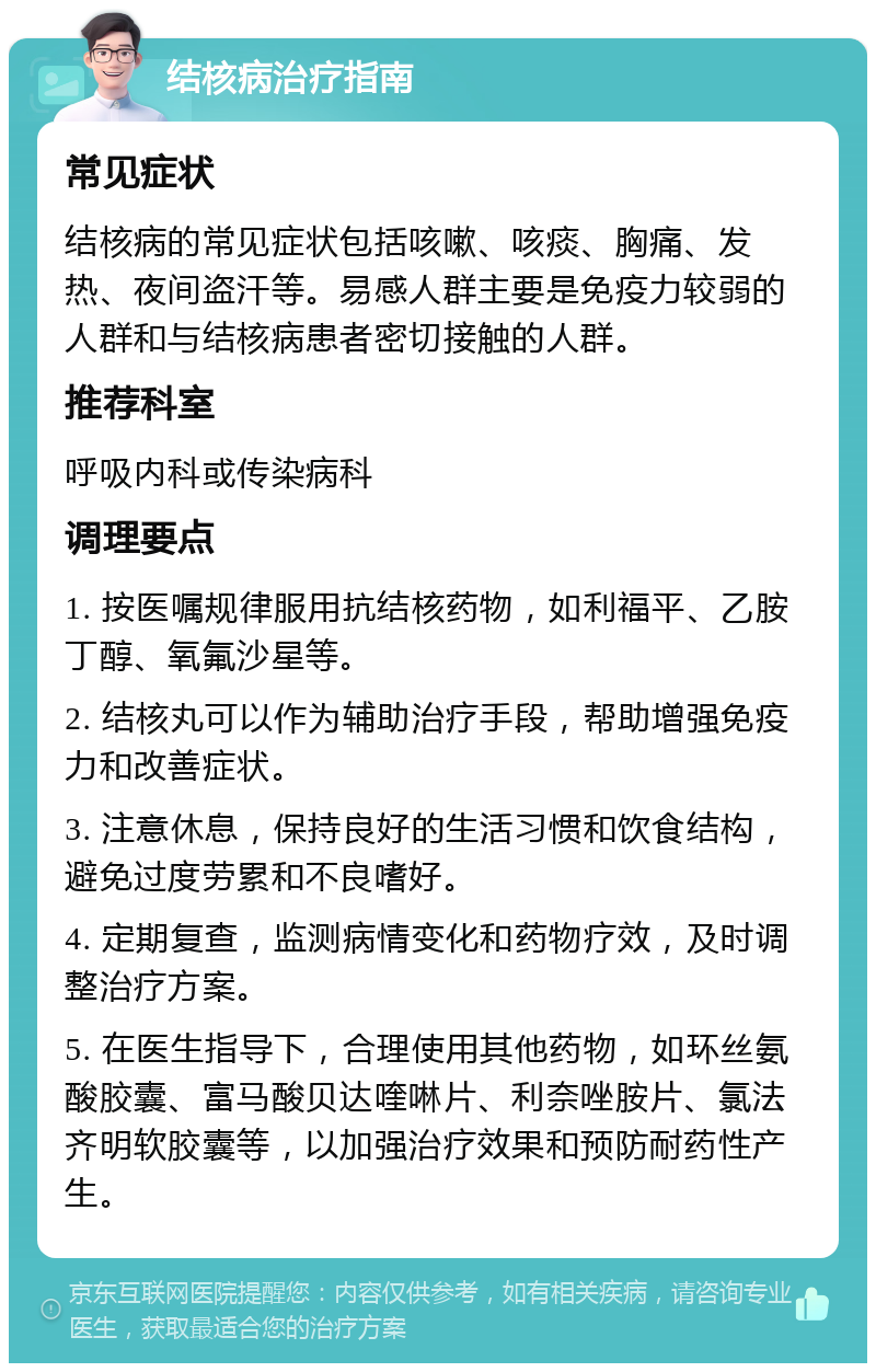 结核病治疗指南 常见症状 结核病的常见症状包括咳嗽、咳痰、胸痛、发热、夜间盗汗等。易感人群主要是免疫力较弱的人群和与结核病患者密切接触的人群。 推荐科室 呼吸内科或传染病科 调理要点 1. 按医嘱规律服用抗结核药物，如利福平、乙胺丁醇、氧氟沙星等。 2. 结核丸可以作为辅助治疗手段，帮助增强免疫力和改善症状。 3. 注意休息，保持良好的生活习惯和饮食结构，避免过度劳累和不良嗜好。 4. 定期复查，监测病情变化和药物疗效，及时调整治疗方案。 5. 在医生指导下，合理使用其他药物，如环丝氨酸胶囊、富马酸贝达喹啉片、利奈唑胺片、氯法齐明软胶囊等，以加强治疗效果和预防耐药性产生。