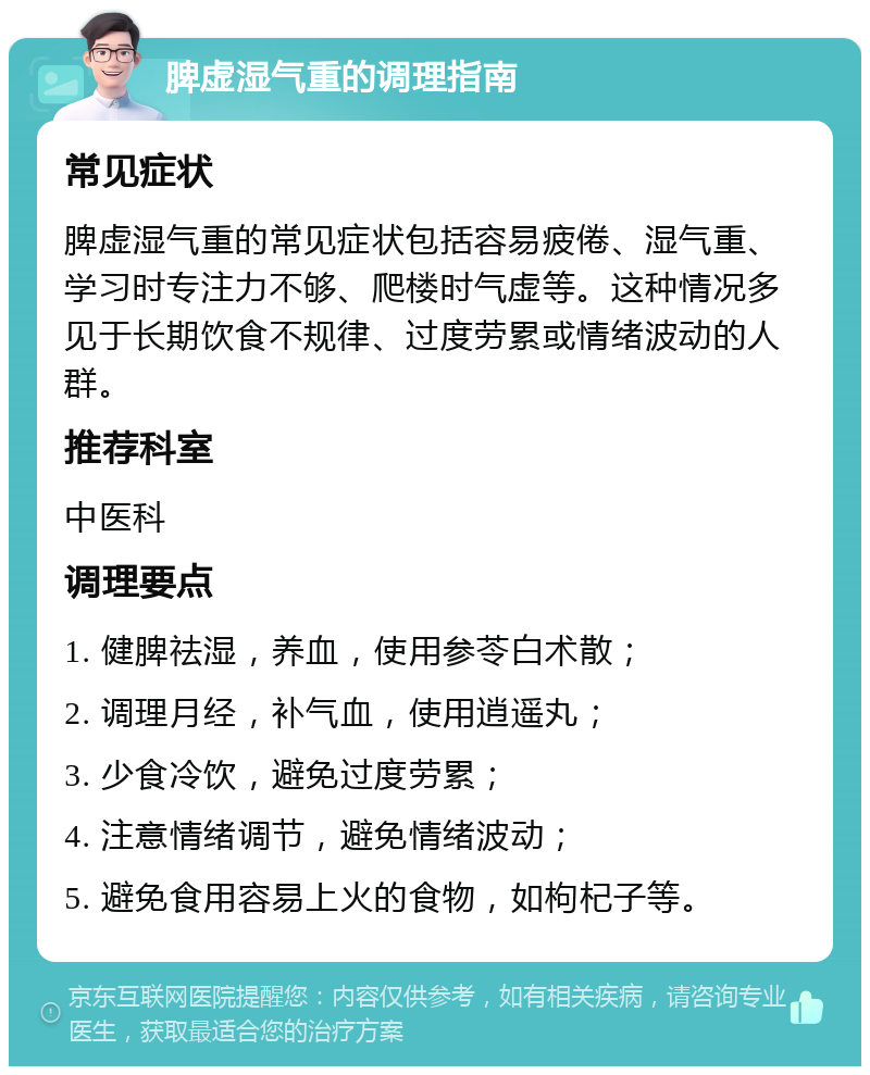 脾虚湿气重的调理指南 常见症状 脾虚湿气重的常见症状包括容易疲倦、湿气重、学习时专注力不够、爬楼时气虚等。这种情况多见于长期饮食不规律、过度劳累或情绪波动的人群。 推荐科室 中医科 调理要点 1. 健脾祛湿，养血，使用参苓白术散； 2. 调理月经，补气血，使用逍遥丸； 3. 少食冷饮，避免过度劳累； 4. 注意情绪调节，避免情绪波动； 5. 避免食用容易上火的食物，如枸杞子等。