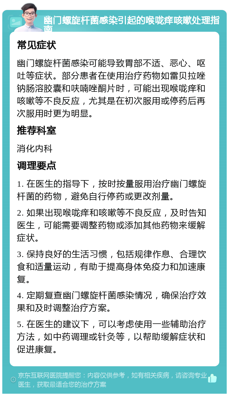 幽门螺旋杆菌感染引起的喉咙痒咳嗽处理指南 常见症状 幽门螺旋杆菌感染可能导致胃部不适、恶心、呕吐等症状。部分患者在使用治疗药物如雷贝拉唑钠肠溶胶囊和呋喃唑酮片时，可能出现喉咙痒和咳嗽等不良反应，尤其是在初次服用或停药后再次服用时更为明显。 推荐科室 消化内科 调理要点 1. 在医生的指导下，按时按量服用治疗幽门螺旋杆菌的药物，避免自行停药或更改剂量。 2. 如果出现喉咙痒和咳嗽等不良反应，及时告知医生，可能需要调整药物或添加其他药物来缓解症状。 3. 保持良好的生活习惯，包括规律作息、合理饮食和适量运动，有助于提高身体免疫力和加速康复。 4. 定期复查幽门螺旋杆菌感染情况，确保治疗效果和及时调整治疗方案。 5. 在医生的建议下，可以考虑使用一些辅助治疗方法，如中药调理或针灸等，以帮助缓解症状和促进康复。