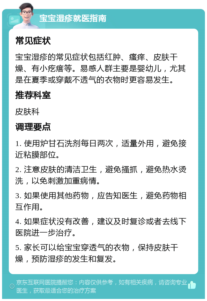 宝宝湿疹就医指南 常见症状 宝宝湿疹的常见症状包括红肿、瘙痒、皮肤干燥、有小疙瘩等。易感人群主要是婴幼儿，尤其是在夏季或穿戴不透气的衣物时更容易发生。 推荐科室 皮肤科 调理要点 1. 使用炉甘石洗剂每日两次，适量外用，避免接近粘膜部位。 2. 注意皮肤的清洁卫生，避免搔抓，避免热水烫洗，以免刺激加重病情。 3. 如果使用其他药物，应告知医生，避免药物相互作用。 4. 如果症状没有改善，建议及时复诊或者去线下医院进一步治疗。 5. 家长可以给宝宝穿透气的衣物，保持皮肤干燥，预防湿疹的发生和复发。