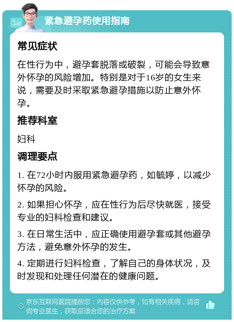 紧急避孕药使用指南 常见症状 在性行为中，避孕套脱落或破裂，可能会导致意外怀孕的风险增加。特别是对于16岁的女生来说，需要及时采取紧急避孕措施以防止意外怀孕。 推荐科室 妇科 调理要点 1. 在72小时内服用紧急避孕药，如毓婷，以减少怀孕的风险。 2. 如果担心怀孕，应在性行为后尽快就医，接受专业的妇科检查和建议。 3. 在日常生活中，应正确使用避孕套或其他避孕方法，避免意外怀孕的发生。 4. 定期进行妇科检查，了解自己的身体状况，及时发现和处理任何潜在的健康问题。