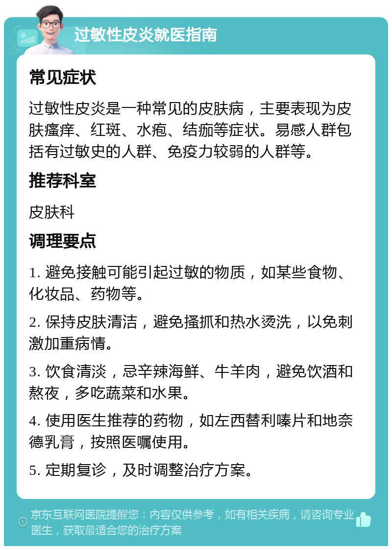 过敏性皮炎就医指南 常见症状 过敏性皮炎是一种常见的皮肤病，主要表现为皮肤瘙痒、红斑、水疱、结痂等症状。易感人群包括有过敏史的人群、免疫力较弱的人群等。 推荐科室 皮肤科 调理要点 1. 避免接触可能引起过敏的物质，如某些食物、化妆品、药物等。 2. 保持皮肤清洁，避免搔抓和热水烫洗，以免刺激加重病情。 3. 饮食清淡，忌辛辣海鲜、牛羊肉，避免饮酒和熬夜，多吃蔬菜和水果。 4. 使用医生推荐的药物，如左西替利嗪片和地奈德乳膏，按照医嘱使用。 5. 定期复诊，及时调整治疗方案。