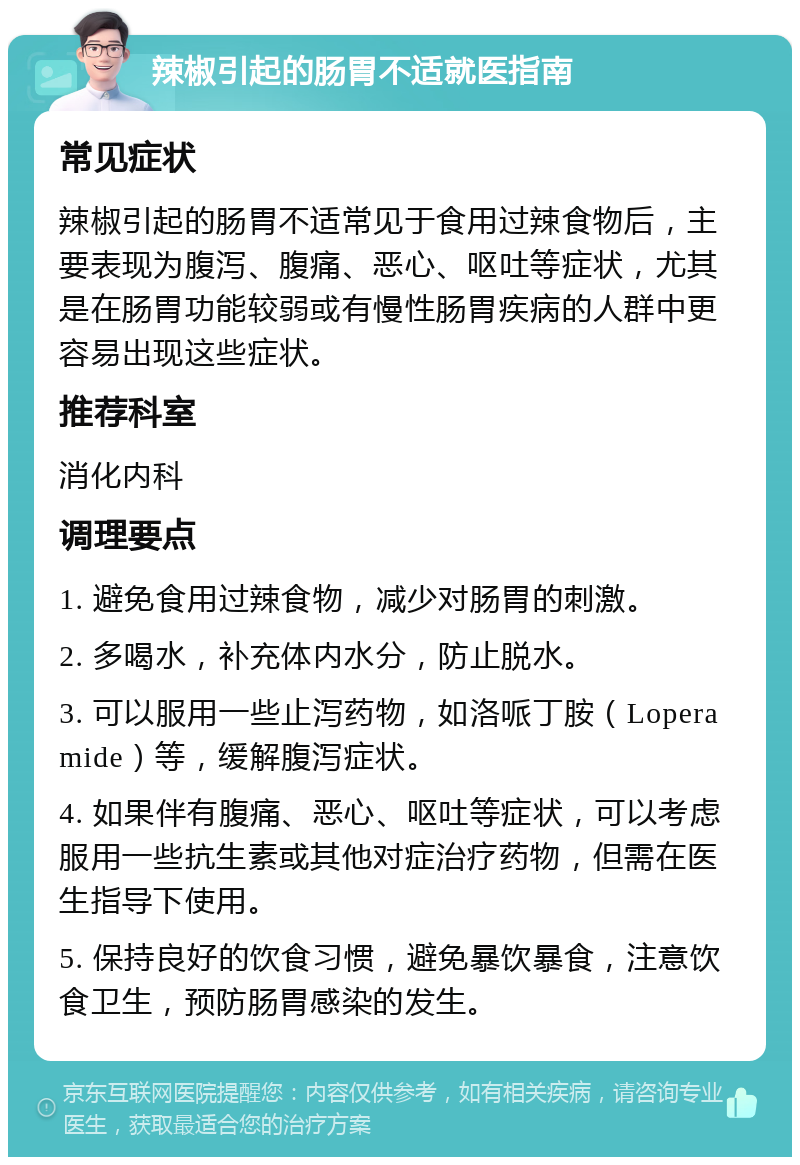 辣椒引起的肠胃不适就医指南 常见症状 辣椒引起的肠胃不适常见于食用过辣食物后，主要表现为腹泻、腹痛、恶心、呕吐等症状，尤其是在肠胃功能较弱或有慢性肠胃疾病的人群中更容易出现这些症状。 推荐科室 消化内科 调理要点 1. 避免食用过辣食物，减少对肠胃的刺激。 2. 多喝水，补充体内水分，防止脱水。 3. 可以服用一些止泻药物，如洛哌丁胺（Loperamide）等，缓解腹泻症状。 4. 如果伴有腹痛、恶心、呕吐等症状，可以考虑服用一些抗生素或其他对症治疗药物，但需在医生指导下使用。 5. 保持良好的饮食习惯，避免暴饮暴食，注意饮食卫生，预防肠胃感染的发生。