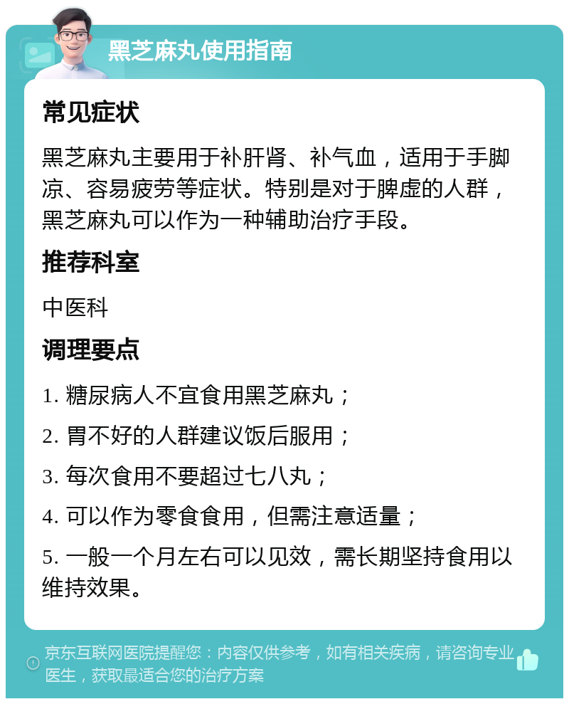 黑芝麻丸使用指南 常见症状 黑芝麻丸主要用于补肝肾、补气血，适用于手脚凉、容易疲劳等症状。特别是对于脾虚的人群，黑芝麻丸可以作为一种辅助治疗手段。 推荐科室 中医科 调理要点 1. 糖尿病人不宜食用黑芝麻丸； 2. 胃不好的人群建议饭后服用； 3. 每次食用不要超过七八丸； 4. 可以作为零食食用，但需注意适量； 5. 一般一个月左右可以见效，需长期坚持食用以维持效果。