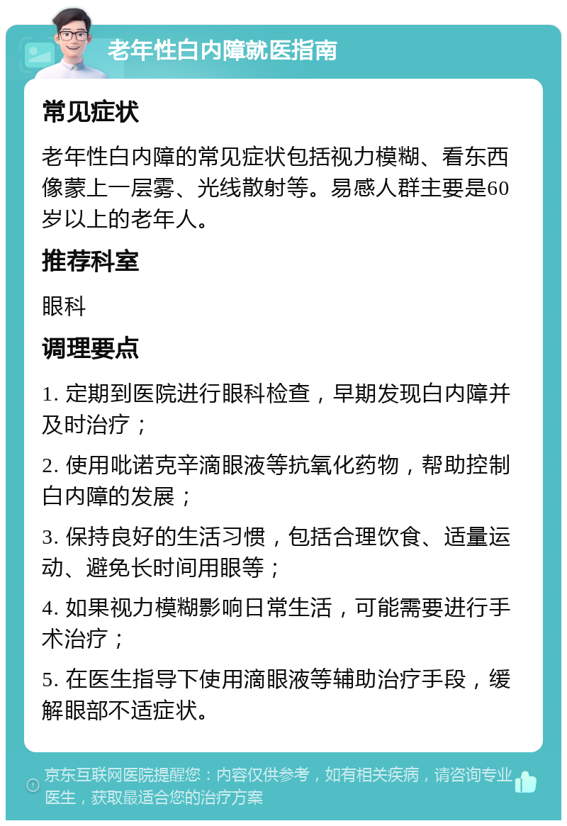 老年性白内障就医指南 常见症状 老年性白内障的常见症状包括视力模糊、看东西像蒙上一层雾、光线散射等。易感人群主要是60岁以上的老年人。 推荐科室 眼科 调理要点 1. 定期到医院进行眼科检查，早期发现白内障并及时治疗； 2. 使用吡诺克辛滴眼液等抗氧化药物，帮助控制白内障的发展； 3. 保持良好的生活习惯，包括合理饮食、适量运动、避免长时间用眼等； 4. 如果视力模糊影响日常生活，可能需要进行手术治疗； 5. 在医生指导下使用滴眼液等辅助治疗手段，缓解眼部不适症状。