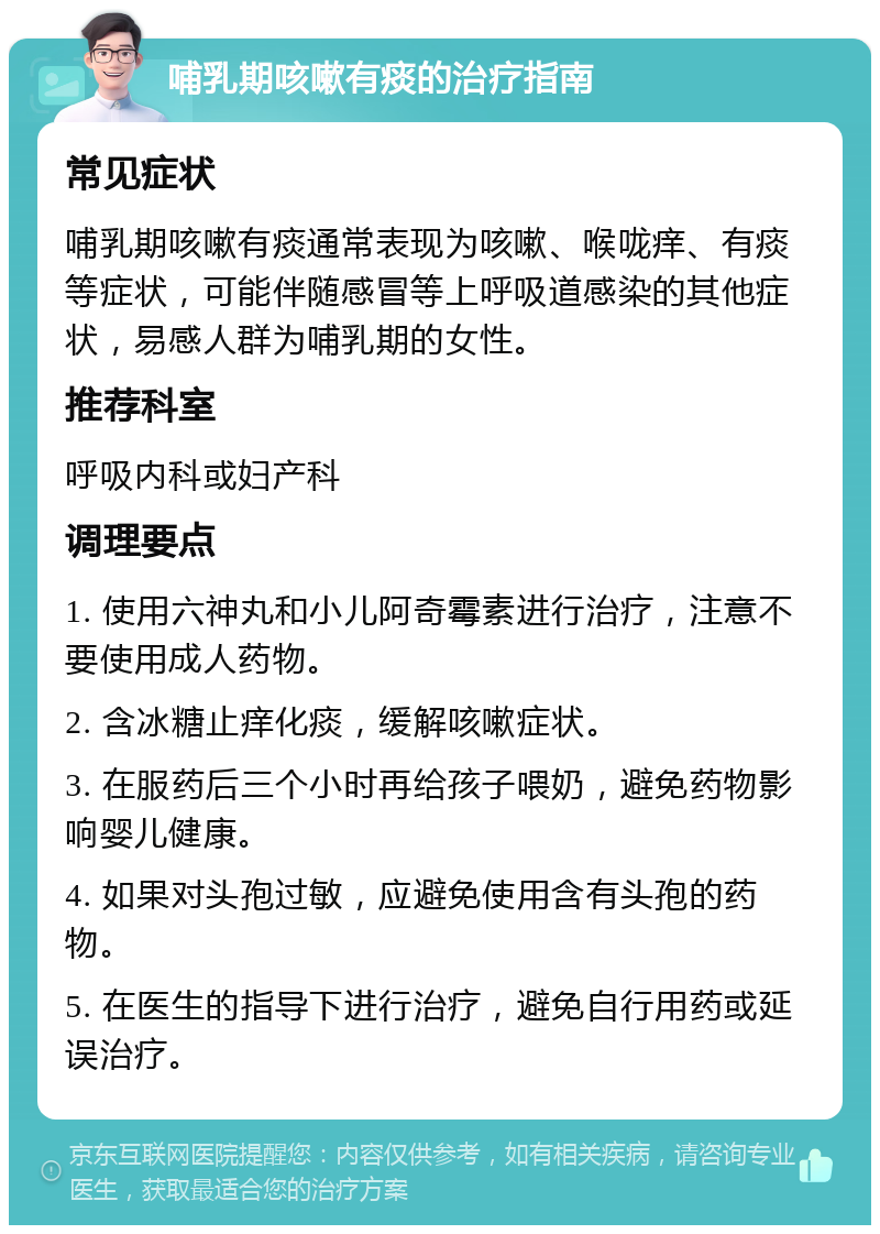 哺乳期咳嗽有痰的治疗指南 常见症状 哺乳期咳嗽有痰通常表现为咳嗽、喉咙痒、有痰等症状，可能伴随感冒等上呼吸道感染的其他症状，易感人群为哺乳期的女性。 推荐科室 呼吸内科或妇产科 调理要点 1. 使用六神丸和小儿阿奇霉素进行治疗，注意不要使用成人药物。 2. 含冰糖止痒化痰，缓解咳嗽症状。 3. 在服药后三个小时再给孩子喂奶，避免药物影响婴儿健康。 4. 如果对头孢过敏，应避免使用含有头孢的药物。 5. 在医生的指导下进行治疗，避免自行用药或延误治疗。