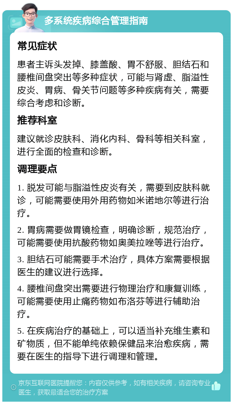 多系统疾病综合管理指南 常见症状 患者主诉头发掉、膝盖酸、胃不舒服、胆结石和腰椎间盘突出等多种症状，可能与肾虚、脂溢性皮炎、胃病、骨关节问题等多种疾病有关，需要综合考虑和诊断。 推荐科室 建议就诊皮肤科、消化内科、骨科等相关科室，进行全面的检查和诊断。 调理要点 1. 脱发可能与脂溢性皮炎有关，需要到皮肤科就诊，可能需要使用外用药物如米诺地尔等进行治疗。 2. 胃病需要做胃镜检查，明确诊断，规范治疗，可能需要使用抗酸药物如奥美拉唑等进行治疗。 3. 胆结石可能需要手术治疗，具体方案需要根据医生的建议进行选择。 4. 腰椎间盘突出需要进行物理治疗和康复训练，可能需要使用止痛药物如布洛芬等进行辅助治疗。 5. 在疾病治疗的基础上，可以适当补充维生素和矿物质，但不能单纯依赖保健品来治愈疾病，需要在医生的指导下进行调理和管理。