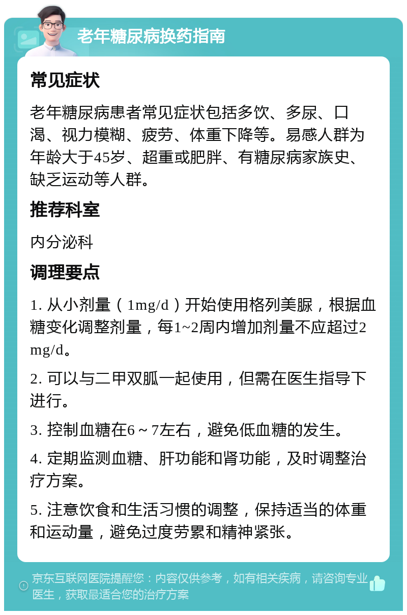 老年糖尿病换药指南 常见症状 老年糖尿病患者常见症状包括多饮、多尿、口渴、视力模糊、疲劳、体重下降等。易感人群为年龄大于45岁、超重或肥胖、有糖尿病家族史、缺乏运动等人群。 推荐科室 内分泌科 调理要点 1. 从小剂量（1mg/d）开始使用格列美脲，根据血糖变化调整剂量，每1~2周内增加剂量不应超过2mg/d。 2. 可以与二甲双胍一起使用，但需在医生指导下进行。 3. 控制血糖在6～7左右，避免低血糖的发生。 4. 定期监测血糖、肝功能和肾功能，及时调整治疗方案。 5. 注意饮食和生活习惯的调整，保持适当的体重和运动量，避免过度劳累和精神紧张。