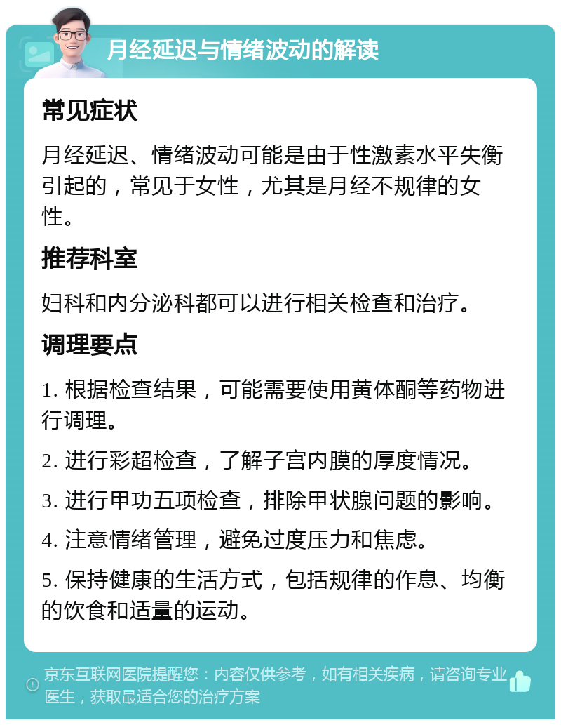 月经延迟与情绪波动的解读 常见症状 月经延迟、情绪波动可能是由于性激素水平失衡引起的，常见于女性，尤其是月经不规律的女性。 推荐科室 妇科和内分泌科都可以进行相关检查和治疗。 调理要点 1. 根据检查结果，可能需要使用黄体酮等药物进行调理。 2. 进行彩超检查，了解子宫内膜的厚度情况。 3. 进行甲功五项检查，排除甲状腺问题的影响。 4. 注意情绪管理，避免过度压力和焦虑。 5. 保持健康的生活方式，包括规律的作息、均衡的饮食和适量的运动。