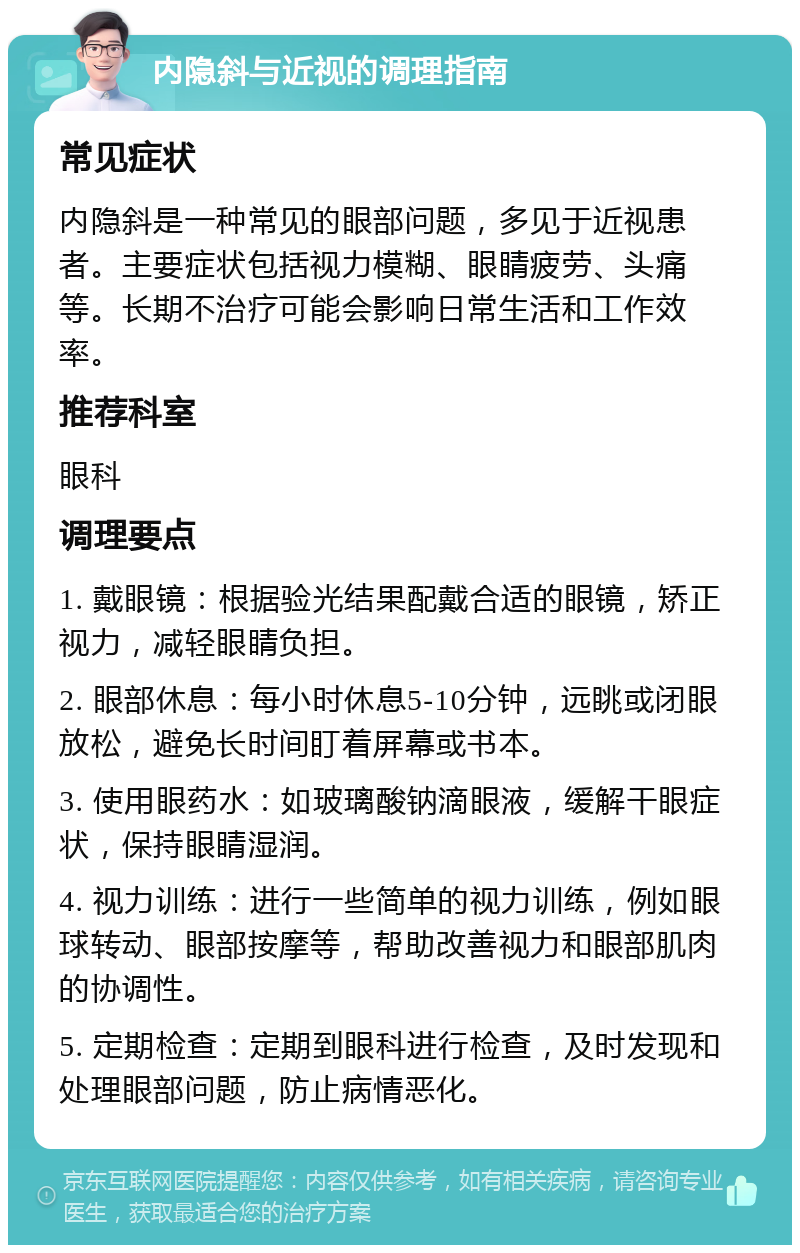 内隐斜与近视的调理指南 常见症状 内隐斜是一种常见的眼部问题，多见于近视患者。主要症状包括视力模糊、眼睛疲劳、头痛等。长期不治疗可能会影响日常生活和工作效率。 推荐科室 眼科 调理要点 1. 戴眼镜：根据验光结果配戴合适的眼镜，矫正视力，减轻眼睛负担。 2. 眼部休息：每小时休息5-10分钟，远眺或闭眼放松，避免长时间盯着屏幕或书本。 3. 使用眼药水：如玻璃酸钠滴眼液，缓解干眼症状，保持眼睛湿润。 4. 视力训练：进行一些简单的视力训练，例如眼球转动、眼部按摩等，帮助改善视力和眼部肌肉的协调性。 5. 定期检查：定期到眼科进行检查，及时发现和处理眼部问题，防止病情恶化。