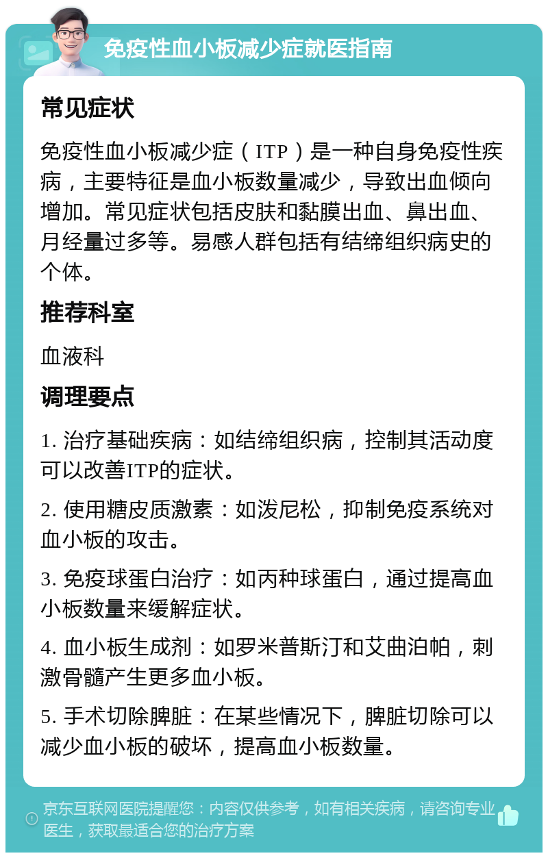 免疫性血小板减少症就医指南 常见症状 免疫性血小板减少症（ITP）是一种自身免疫性疾病，主要特征是血小板数量减少，导致出血倾向增加。常见症状包括皮肤和黏膜出血、鼻出血、月经量过多等。易感人群包括有结缔组织病史的个体。 推荐科室 血液科 调理要点 1. 治疗基础疾病：如结缔组织病，控制其活动度可以改善ITP的症状。 2. 使用糖皮质激素：如泼尼松，抑制免疫系统对血小板的攻击。 3. 免疫球蛋白治疗：如丙种球蛋白，通过提高血小板数量来缓解症状。 4. 血小板生成剂：如罗米普斯汀和艾曲泊帕，刺激骨髓产生更多血小板。 5. 手术切除脾脏：在某些情况下，脾脏切除可以减少血小板的破坏，提高血小板数量。