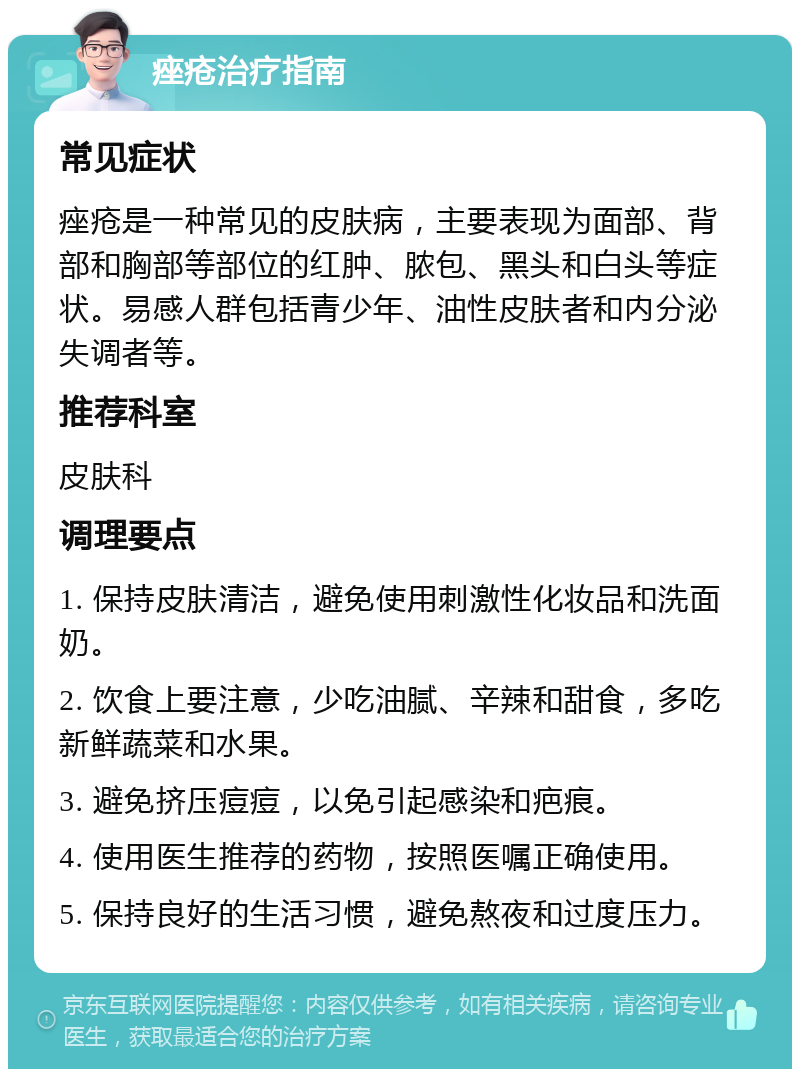 痤疮治疗指南 常见症状 痤疮是一种常见的皮肤病，主要表现为面部、背部和胸部等部位的红肿、脓包、黑头和白头等症状。易感人群包括青少年、油性皮肤者和内分泌失调者等。 推荐科室 皮肤科 调理要点 1. 保持皮肤清洁，避免使用刺激性化妆品和洗面奶。 2. 饮食上要注意，少吃油腻、辛辣和甜食，多吃新鲜蔬菜和水果。 3. 避免挤压痘痘，以免引起感染和疤痕。 4. 使用医生推荐的药物，按照医嘱正确使用。 5. 保持良好的生活习惯，避免熬夜和过度压力。