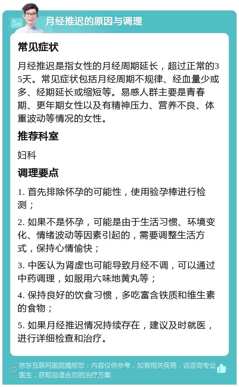 月经推迟的原因与调理 常见症状 月经推迟是指女性的月经周期延长，超过正常的35天。常见症状包括月经周期不规律、经血量少或多、经期延长或缩短等。易感人群主要是青春期、更年期女性以及有精神压力、营养不良、体重波动等情况的女性。 推荐科室 妇科 调理要点 1. 首先排除怀孕的可能性，使用验孕棒进行检测； 2. 如果不是怀孕，可能是由于生活习惯、环境变化、情绪波动等因素引起的，需要调整生活方式，保持心情愉快； 3. 中医认为肾虚也可能导致月经不调，可以通过中药调理，如服用六味地黄丸等； 4. 保持良好的饮食习惯，多吃富含铁质和维生素的食物； 5. 如果月经推迟情况持续存在，建议及时就医，进行详细检查和治疗。