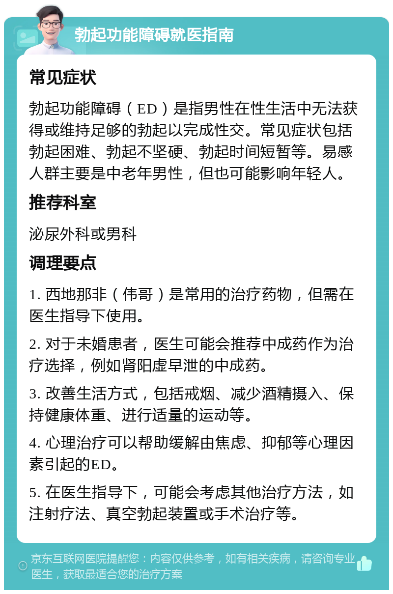 勃起功能障碍就医指南 常见症状 勃起功能障碍（ED）是指男性在性生活中无法获得或维持足够的勃起以完成性交。常见症状包括勃起困难、勃起不坚硬、勃起时间短暂等。易感人群主要是中老年男性，但也可能影响年轻人。 推荐科室 泌尿外科或男科 调理要点 1. 西地那非（伟哥）是常用的治疗药物，但需在医生指导下使用。 2. 对于未婚患者，医生可能会推荐中成药作为治疗选择，例如肾阳虚早泄的中成药。 3. 改善生活方式，包括戒烟、减少酒精摄入、保持健康体重、进行适量的运动等。 4. 心理治疗可以帮助缓解由焦虑、抑郁等心理因素引起的ED。 5. 在医生指导下，可能会考虑其他治疗方法，如注射疗法、真空勃起装置或手术治疗等。