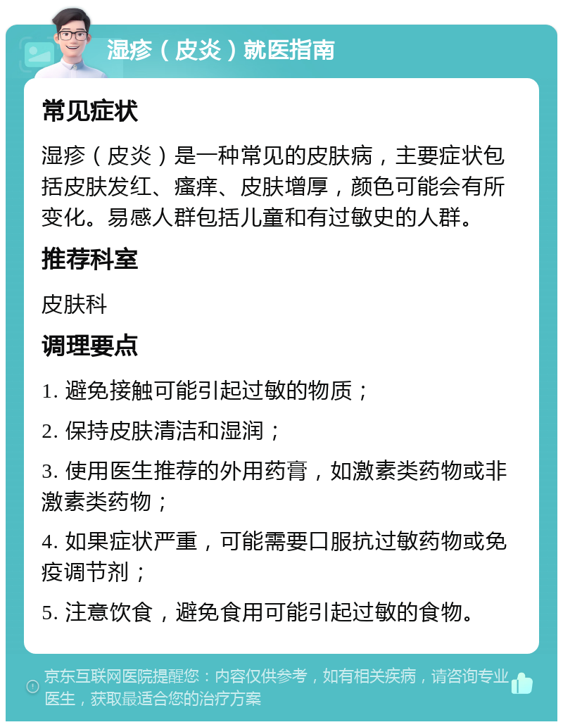 湿疹（皮炎）就医指南 常见症状 湿疹（皮炎）是一种常见的皮肤病，主要症状包括皮肤发红、瘙痒、皮肤增厚，颜色可能会有所变化。易感人群包括儿童和有过敏史的人群。 推荐科室 皮肤科 调理要点 1. 避免接触可能引起过敏的物质； 2. 保持皮肤清洁和湿润； 3. 使用医生推荐的外用药膏，如激素类药物或非激素类药物； 4. 如果症状严重，可能需要口服抗过敏药物或免疫调节剂； 5. 注意饮食，避免食用可能引起过敏的食物。