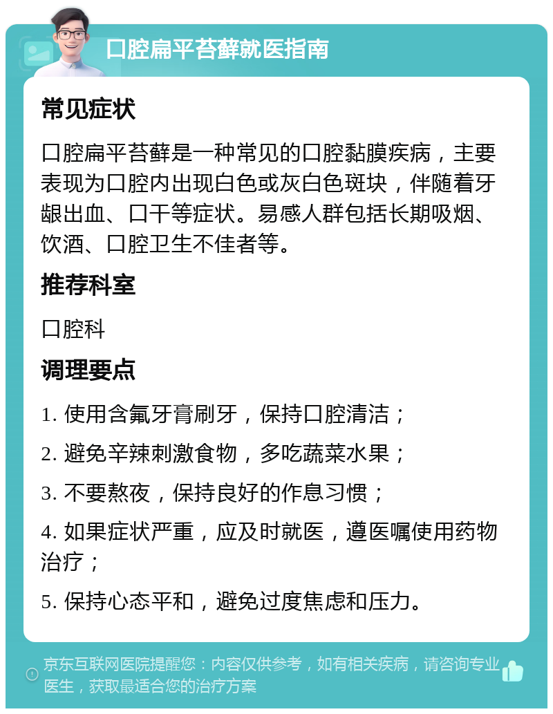 口腔扁平苔藓就医指南 常见症状 口腔扁平苔藓是一种常见的口腔黏膜疾病，主要表现为口腔内出现白色或灰白色斑块，伴随着牙龈出血、口干等症状。易感人群包括长期吸烟、饮酒、口腔卫生不佳者等。 推荐科室 口腔科 调理要点 1. 使用含氟牙膏刷牙，保持口腔清洁； 2. 避免辛辣刺激食物，多吃蔬菜水果； 3. 不要熬夜，保持良好的作息习惯； 4. 如果症状严重，应及时就医，遵医嘱使用药物治疗； 5. 保持心态平和，避免过度焦虑和压力。