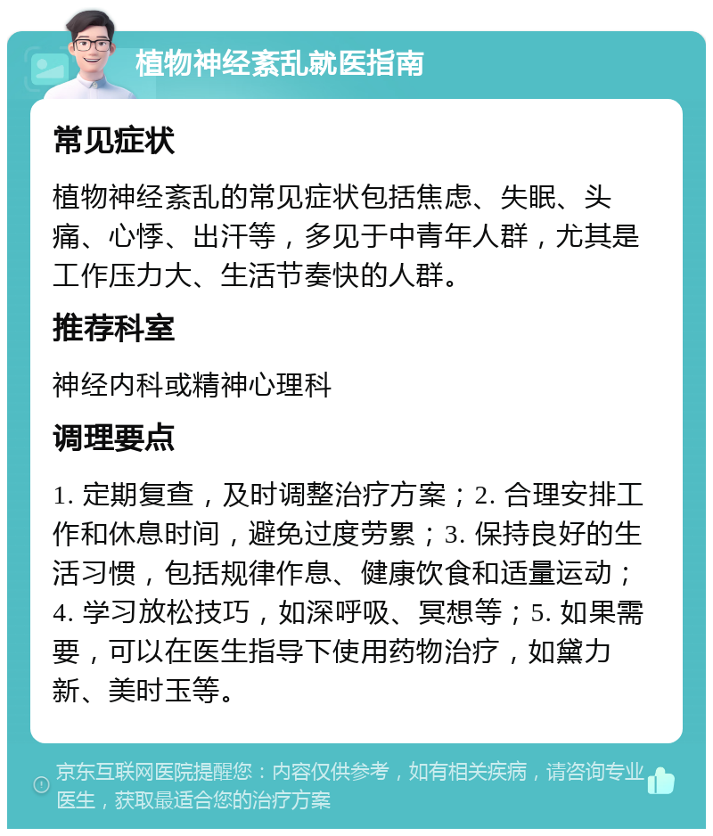 植物神经紊乱就医指南 常见症状 植物神经紊乱的常见症状包括焦虑、失眠、头痛、心悸、出汗等，多见于中青年人群，尤其是工作压力大、生活节奏快的人群。 推荐科室 神经内科或精神心理科 调理要点 1. 定期复查，及时调整治疗方案；2. 合理安排工作和休息时间，避免过度劳累；3. 保持良好的生活习惯，包括规律作息、健康饮食和适量运动；4. 学习放松技巧，如深呼吸、冥想等；5. 如果需要，可以在医生指导下使用药物治疗，如黛力新、美时玉等。