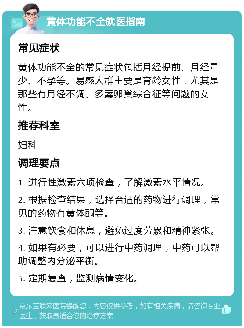 黄体功能不全就医指南 常见症状 黄体功能不全的常见症状包括月经提前、月经量少、不孕等。易感人群主要是育龄女性，尤其是那些有月经不调、多囊卵巢综合征等问题的女性。 推荐科室 妇科 调理要点 1. 进行性激素六项检查，了解激素水平情况。 2. 根据检查结果，选择合适的药物进行调理，常见的药物有黄体酮等。 3. 注意饮食和休息，避免过度劳累和精神紧张。 4. 如果有必要，可以进行中药调理，中药可以帮助调整内分泌平衡。 5. 定期复查，监测病情变化。