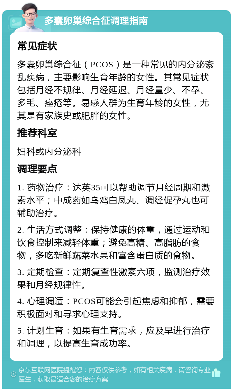 多囊卵巢综合征调理指南 常见症状 多囊卵巢综合征（PCOS）是一种常见的内分泌紊乱疾病，主要影响生育年龄的女性。其常见症状包括月经不规律、月经延迟、月经量少、不孕、多毛、痤疮等。易感人群为生育年龄的女性，尤其是有家族史或肥胖的女性。 推荐科室 妇科或内分泌科 调理要点 1. 药物治疗：达英35可以帮助调节月经周期和激素水平；中成药如乌鸡白凤丸、调经促孕丸也可辅助治疗。 2. 生活方式调整：保持健康的体重，通过运动和饮食控制来减轻体重；避免高糖、高脂肪的食物，多吃新鲜蔬菜水果和富含蛋白质的食物。 3. 定期检查：定期复查性激素六项，监测治疗效果和月经规律性。 4. 心理调适：PCOS可能会引起焦虑和抑郁，需要积极面对和寻求心理支持。 5. 计划生育：如果有生育需求，应及早进行治疗和调理，以提高生育成功率。