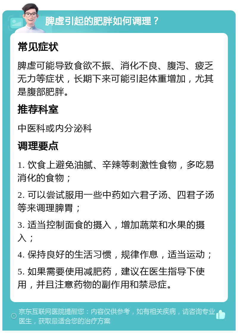 脾虚引起的肥胖如何调理？ 常见症状 脾虚可能导致食欲不振、消化不良、腹泻、疲乏无力等症状，长期下来可能引起体重增加，尤其是腹部肥胖。 推荐科室 中医科或内分泌科 调理要点 1. 饮食上避免油腻、辛辣等刺激性食物，多吃易消化的食物； 2. 可以尝试服用一些中药如六君子汤、四君子汤等来调理脾胃； 3. 适当控制面食的摄入，增加蔬菜和水果的摄入； 4. 保持良好的生活习惯，规律作息，适当运动； 5. 如果需要使用减肥药，建议在医生指导下使用，并且注意药物的副作用和禁忌症。