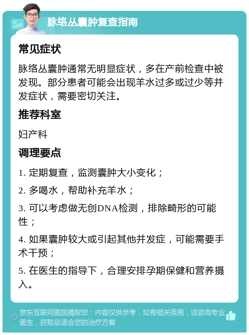 脉络丛囊肿复查指南 常见症状 脉络丛囊肿通常无明显症状，多在产前检查中被发现。部分患者可能会出现羊水过多或过少等并发症状，需要密切关注。 推荐科室 妇产科 调理要点 1. 定期复查，监测囊肿大小变化； 2. 多喝水，帮助补充羊水； 3. 可以考虑做无创DNA检测，排除畸形的可能性； 4. 如果囊肿较大或引起其他并发症，可能需要手术干预； 5. 在医生的指导下，合理安排孕期保健和营养摄入。