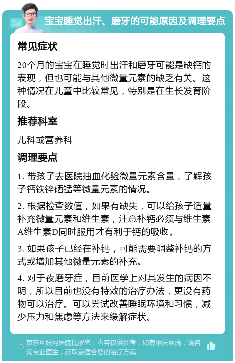 宝宝睡觉出汗、磨牙的可能原因及调理要点 常见症状 20个月的宝宝在睡觉时出汗和磨牙可能是缺钙的表现，但也可能与其他微量元素的缺乏有关。这种情况在儿童中比较常见，特别是在生长发育阶段。 推荐科室 儿科或营养科 调理要点 1. 带孩子去医院抽血化验微量元素含量，了解孩子钙铁锌硒锰等微量元素的情况。 2. 根据检查数值，如果有缺失，可以给孩子适量补充微量元素和维生素，注意补钙必须与维生素A维生素D同时服用才有利于钙的吸收。 3. 如果孩子已经在补钙，可能需要调整补钙的方式或增加其他微量元素的补充。 4. 对于夜磨牙症，目前医学上对其发生的病因不明，所以目前也没有特效的治疗办法，更没有药物可以治疗。可以尝试改善睡眠环境和习惯，减少压力和焦虑等方法来缓解症状。