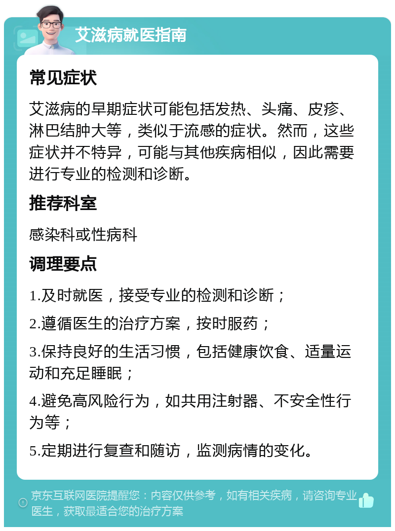 艾滋病就医指南 常见症状 艾滋病的早期症状可能包括发热、头痛、皮疹、淋巴结肿大等，类似于流感的症状。然而，这些症状并不特异，可能与其他疾病相似，因此需要进行专业的检测和诊断。 推荐科室 感染科或性病科 调理要点 1.及时就医，接受专业的检测和诊断； 2.遵循医生的治疗方案，按时服药； 3.保持良好的生活习惯，包括健康饮食、适量运动和充足睡眠； 4.避免高风险行为，如共用注射器、不安全性行为等； 5.定期进行复查和随访，监测病情的变化。