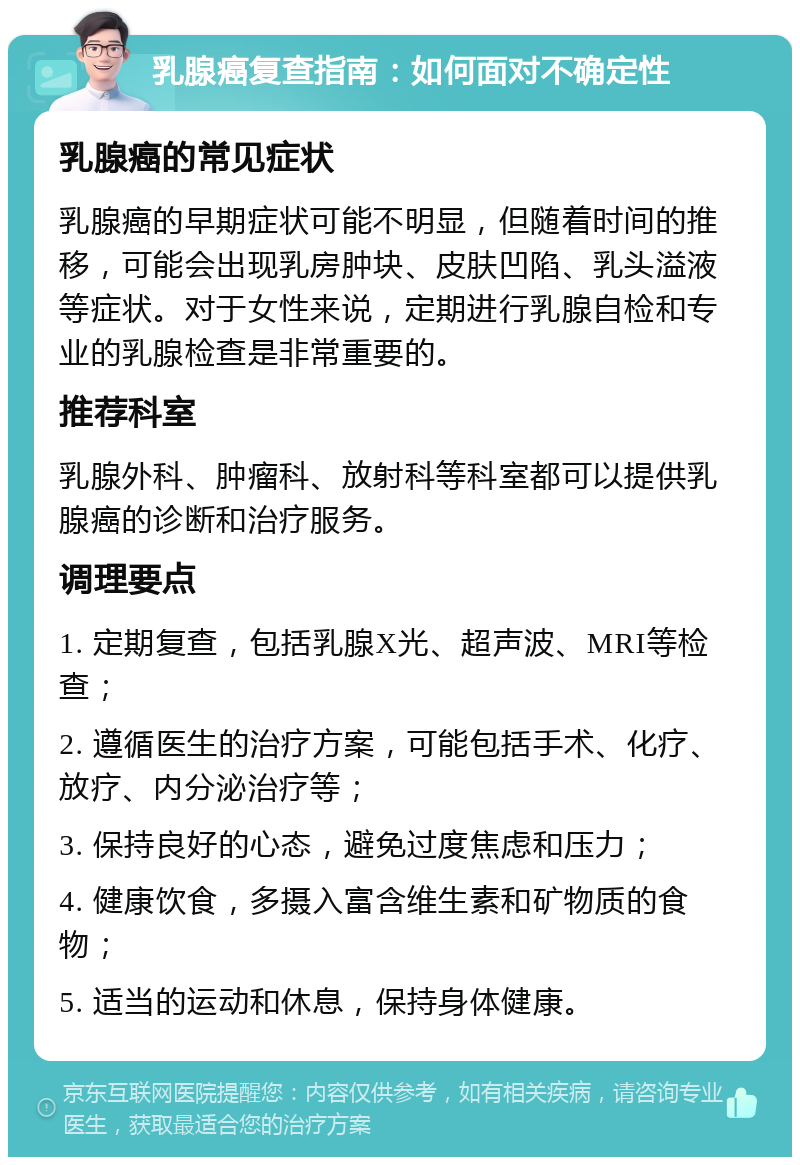 乳腺癌复查指南：如何面对不确定性 乳腺癌的常见症状 乳腺癌的早期症状可能不明显，但随着时间的推移，可能会出现乳房肿块、皮肤凹陷、乳头溢液等症状。对于女性来说，定期进行乳腺自检和专业的乳腺检查是非常重要的。 推荐科室 乳腺外科、肿瘤科、放射科等科室都可以提供乳腺癌的诊断和治疗服务。 调理要点 1. 定期复查，包括乳腺X光、超声波、MRI等检查； 2. 遵循医生的治疗方案，可能包括手术、化疗、放疗、内分泌治疗等； 3. 保持良好的心态，避免过度焦虑和压力； 4. 健康饮食，多摄入富含维生素和矿物质的食物； 5. 适当的运动和休息，保持身体健康。