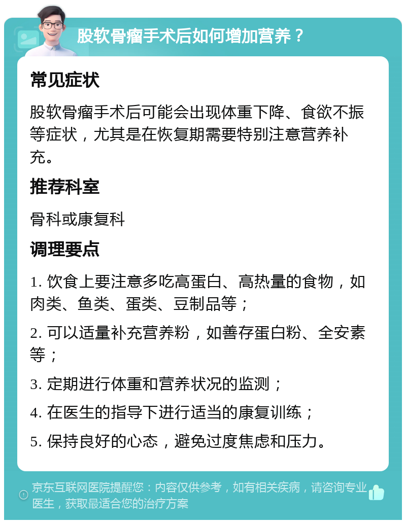 股软骨瘤手术后如何增加营养？ 常见症状 股软骨瘤手术后可能会出现体重下降、食欲不振等症状，尤其是在恢复期需要特别注意营养补充。 推荐科室 骨科或康复科 调理要点 1. 饮食上要注意多吃高蛋白、高热量的食物，如肉类、鱼类、蛋类、豆制品等； 2. 可以适量补充营养粉，如善存蛋白粉、全安素等； 3. 定期进行体重和营养状况的监测； 4. 在医生的指导下进行适当的康复训练； 5. 保持良好的心态，避免过度焦虑和压力。