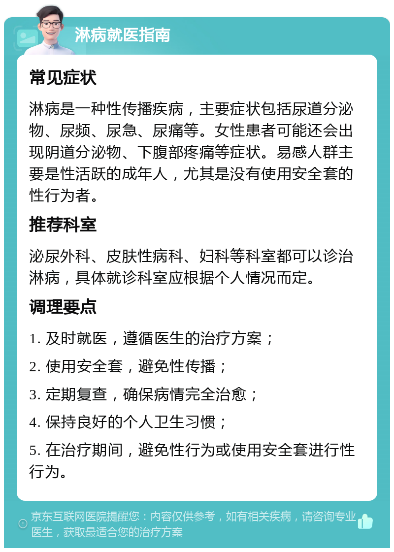 淋病就医指南 常见症状 淋病是一种性传播疾病，主要症状包括尿道分泌物、尿频、尿急、尿痛等。女性患者可能还会出现阴道分泌物、下腹部疼痛等症状。易感人群主要是性活跃的成年人，尤其是没有使用安全套的性行为者。 推荐科室 泌尿外科、皮肤性病科、妇科等科室都可以诊治淋病，具体就诊科室应根据个人情况而定。 调理要点 1. 及时就医，遵循医生的治疗方案； 2. 使用安全套，避免性传播； 3. 定期复查，确保病情完全治愈； 4. 保持良好的个人卫生习惯； 5. 在治疗期间，避免性行为或使用安全套进行性行为。