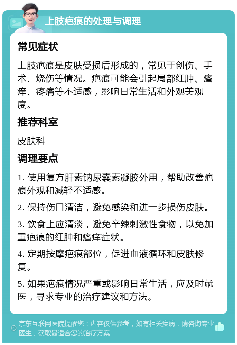 上肢疤痕的处理与调理 常见症状 上肢疤痕是皮肤受损后形成的，常见于创伤、手术、烧伤等情况。疤痕可能会引起局部红肿、瘙痒、疼痛等不适感，影响日常生活和外观美观度。 推荐科室 皮肤科 调理要点 1. 使用复方肝素钠尿囊素凝胶外用，帮助改善疤痕外观和减轻不适感。 2. 保持伤口清洁，避免感染和进一步损伤皮肤。 3. 饮食上应清淡，避免辛辣刺激性食物，以免加重疤痕的红肿和瘙痒症状。 4. 定期按摩疤痕部位，促进血液循环和皮肤修复。 5. 如果疤痕情况严重或影响日常生活，应及时就医，寻求专业的治疗建议和方法。