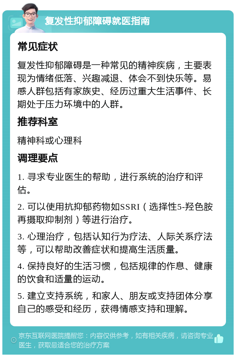 复发性抑郁障碍就医指南 常见症状 复发性抑郁障碍是一种常见的精神疾病，主要表现为情绪低落、兴趣减退、体会不到快乐等。易感人群包括有家族史、经历过重大生活事件、长期处于压力环境中的人群。 推荐科室 精神科或心理科 调理要点 1. 寻求专业医生的帮助，进行系统的治疗和评估。 2. 可以使用抗抑郁药物如SSRI（选择性5-羟色胺再摄取抑制剂）等进行治疗。 3. 心理治疗，包括认知行为疗法、人际关系疗法等，可以帮助改善症状和提高生活质量。 4. 保持良好的生活习惯，包括规律的作息、健康的饮食和适量的运动。 5. 建立支持系统，和家人、朋友或支持团体分享自己的感受和经历，获得情感支持和理解。