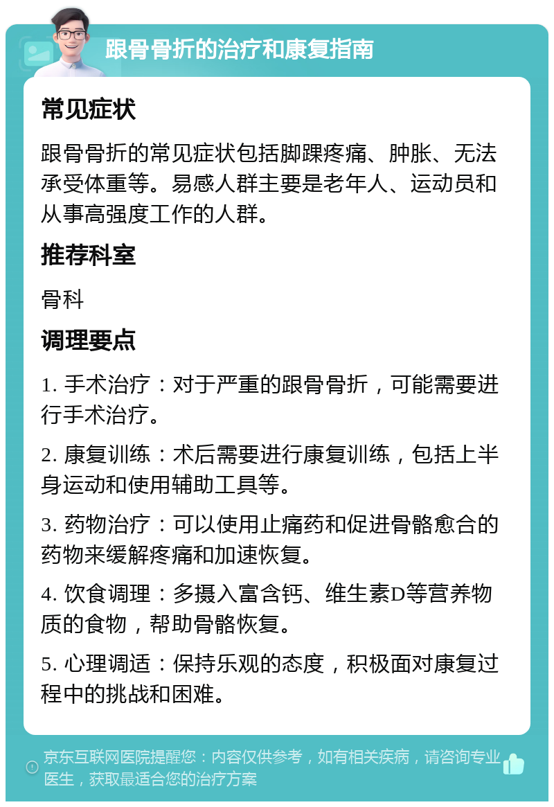 跟骨骨折的治疗和康复指南 常见症状 跟骨骨折的常见症状包括脚踝疼痛、肿胀、无法承受体重等。易感人群主要是老年人、运动员和从事高强度工作的人群。 推荐科室 骨科 调理要点 1. 手术治疗：对于严重的跟骨骨折，可能需要进行手术治疗。 2. 康复训练：术后需要进行康复训练，包括上半身运动和使用辅助工具等。 3. 药物治疗：可以使用止痛药和促进骨骼愈合的药物来缓解疼痛和加速恢复。 4. 饮食调理：多摄入富含钙、维生素D等营养物质的食物，帮助骨骼恢复。 5. 心理调适：保持乐观的态度，积极面对康复过程中的挑战和困难。