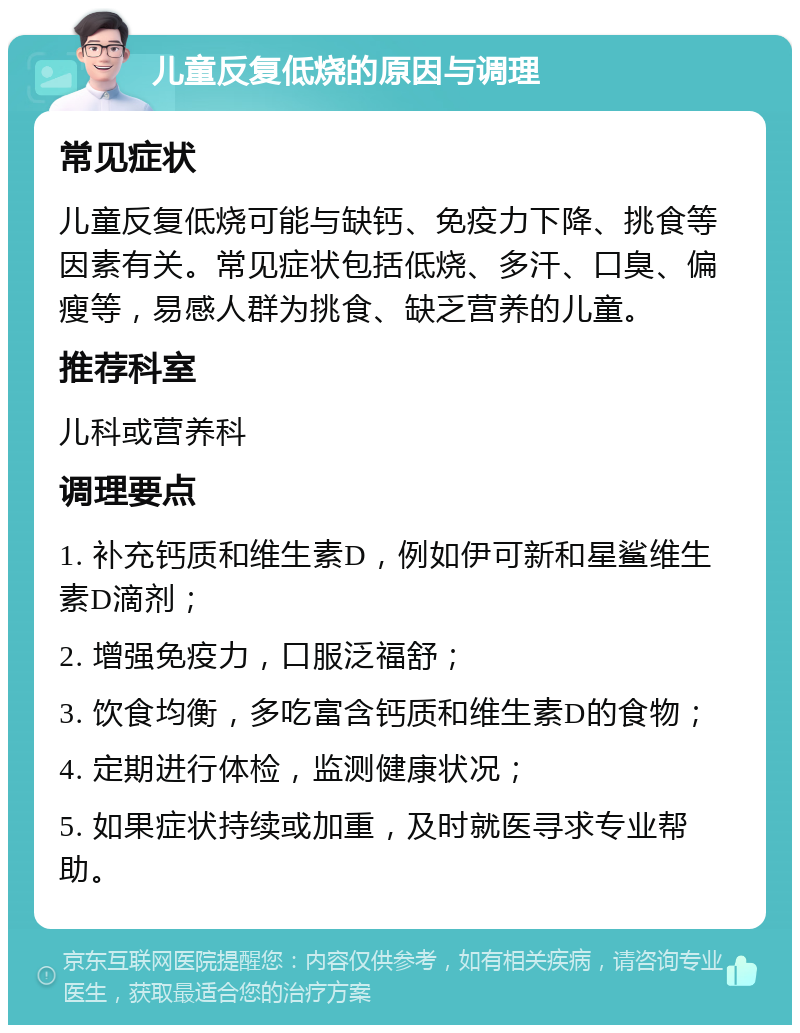 儿童反复低烧的原因与调理 常见症状 儿童反复低烧可能与缺钙、免疫力下降、挑食等因素有关。常见症状包括低烧、多汗、口臭、偏瘦等，易感人群为挑食、缺乏营养的儿童。 推荐科室 儿科或营养科 调理要点 1. 补充钙质和维生素D，例如伊可新和星鲨维生素D滴剂； 2. 增强免疫力，口服泛福舒； 3. 饮食均衡，多吃富含钙质和维生素D的食物； 4. 定期进行体检，监测健康状况； 5. 如果症状持续或加重，及时就医寻求专业帮助。