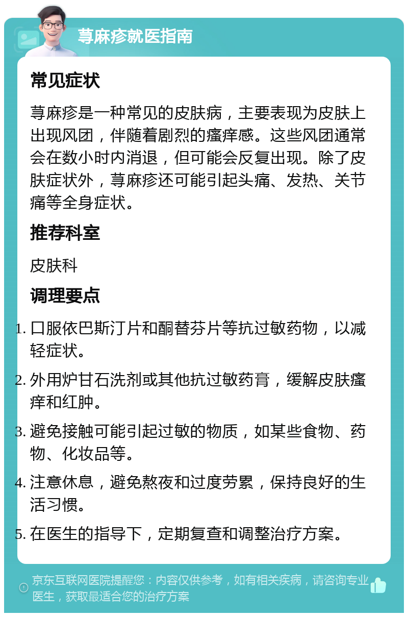 荨麻疹就医指南 常见症状 荨麻疹是一种常见的皮肤病，主要表现为皮肤上出现风团，伴随着剧烈的瘙痒感。这些风团通常会在数小时内消退，但可能会反复出现。除了皮肤症状外，荨麻疹还可能引起头痛、发热、关节痛等全身症状。 推荐科室 皮肤科 调理要点 口服依巴斯汀片和酮替芬片等抗过敏药物，以减轻症状。 外用炉甘石洗剂或其他抗过敏药膏，缓解皮肤瘙痒和红肿。 避免接触可能引起过敏的物质，如某些食物、药物、化妆品等。 注意休息，避免熬夜和过度劳累，保持良好的生活习惯。 在医生的指导下，定期复查和调整治疗方案。