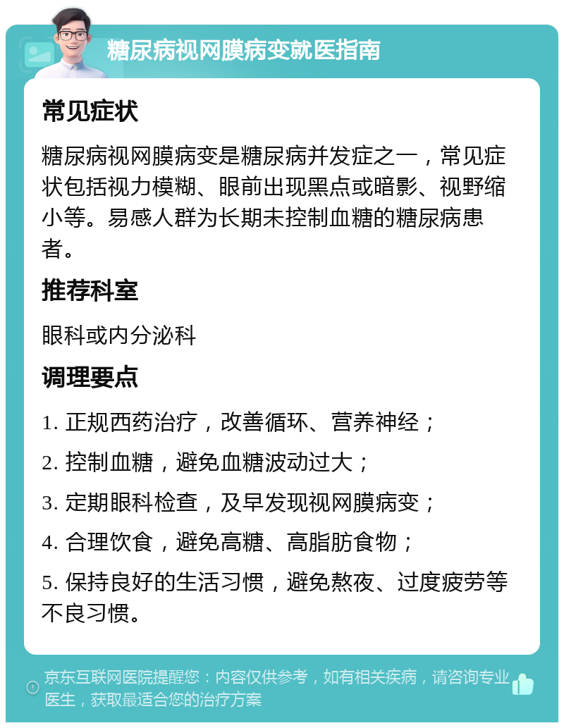 糖尿病视网膜病变就医指南 常见症状 糖尿病视网膜病变是糖尿病并发症之一，常见症状包括视力模糊、眼前出现黑点或暗影、视野缩小等。易感人群为长期未控制血糖的糖尿病患者。 推荐科室 眼科或内分泌科 调理要点 1. 正规西药治疗，改善循环、营养神经； 2. 控制血糖，避免血糖波动过大； 3. 定期眼科检查，及早发现视网膜病变； 4. 合理饮食，避免高糖、高脂肪食物； 5. 保持良好的生活习惯，避免熬夜、过度疲劳等不良习惯。