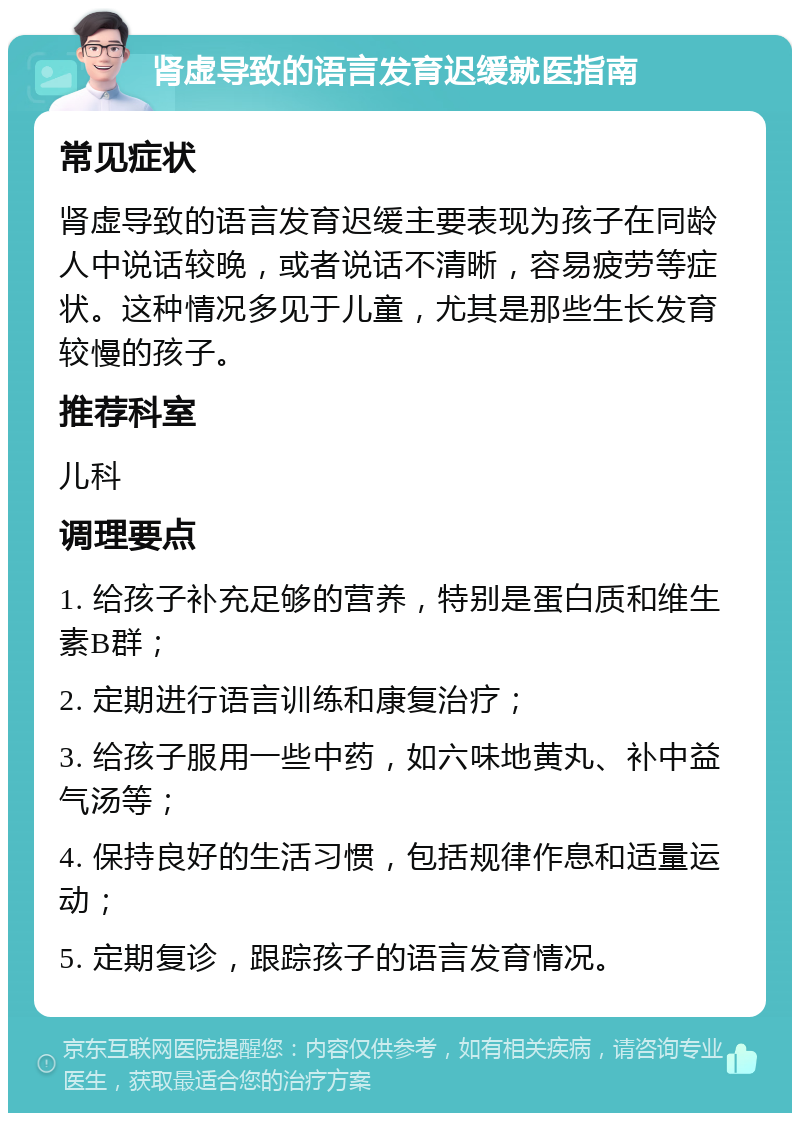 肾虚导致的语言发育迟缓就医指南 常见症状 肾虚导致的语言发育迟缓主要表现为孩子在同龄人中说话较晚，或者说话不清晰，容易疲劳等症状。这种情况多见于儿童，尤其是那些生长发育较慢的孩子。 推荐科室 儿科 调理要点 1. 给孩子补充足够的营养，特别是蛋白质和维生素B群； 2. 定期进行语言训练和康复治疗； 3. 给孩子服用一些中药，如六味地黄丸、补中益气汤等； 4. 保持良好的生活习惯，包括规律作息和适量运动； 5. 定期复诊，跟踪孩子的语言发育情况。