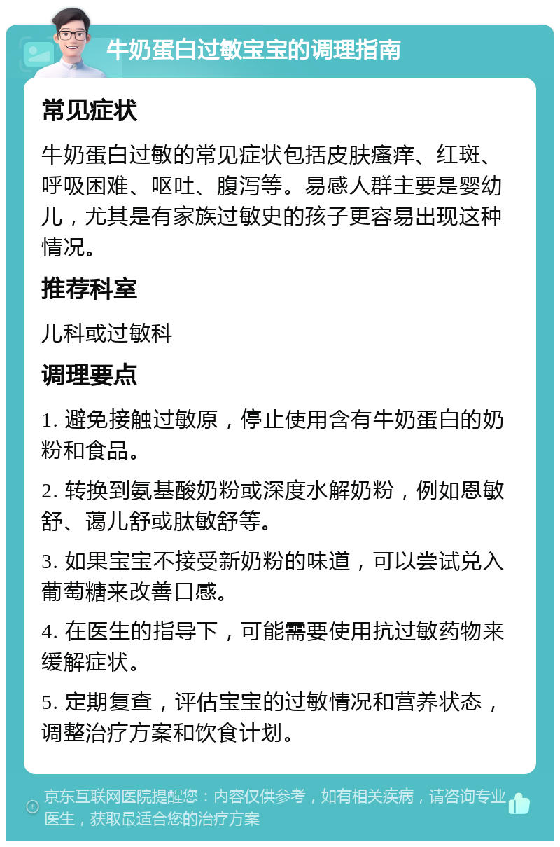 牛奶蛋白过敏宝宝的调理指南 常见症状 牛奶蛋白过敏的常见症状包括皮肤瘙痒、红斑、呼吸困难、呕吐、腹泻等。易感人群主要是婴幼儿，尤其是有家族过敏史的孩子更容易出现这种情况。 推荐科室 儿科或过敏科 调理要点 1. 避免接触过敏原，停止使用含有牛奶蛋白的奶粉和食品。 2. 转换到氨基酸奶粉或深度水解奶粉，例如恩敏舒、蔼儿舒或肽敏舒等。 3. 如果宝宝不接受新奶粉的味道，可以尝试兑入葡萄糖来改善口感。 4. 在医生的指导下，可能需要使用抗过敏药物来缓解症状。 5. 定期复查，评估宝宝的过敏情况和营养状态，调整治疗方案和饮食计划。