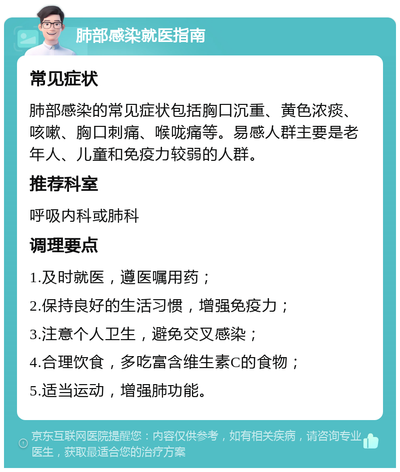 肺部感染就医指南 常见症状 肺部感染的常见症状包括胸口沉重、黄色浓痰、咳嗽、胸口刺痛、喉咙痛等。易感人群主要是老年人、儿童和免疫力较弱的人群。 推荐科室 呼吸内科或肺科 调理要点 1.及时就医，遵医嘱用药； 2.保持良好的生活习惯，增强免疫力； 3.注意个人卫生，避免交叉感染； 4.合理饮食，多吃富含维生素C的食物； 5.适当运动，增强肺功能。